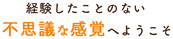 経験したことのない、不思議な感覚へようこそ